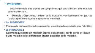  syndrome :
• c’est l’ensemble des signes ou symptômes qui caractérisent une maladie
ou une affection.
• Exemple : Céphalées, raideur de la nuque et vomissements en jet, ces
trois signes constituent le syndrome méningé.
Le DIAGNOSTIC
• C’est un acte par lequel le médecin groupe les symptômes d’une maladie pour l’identifier.
• LE PRONOSTIC :
Jugement que porte un médecin (après le diagnostic) sur la durée et l'issue
d'une maladie et les différentes étapes possibles de la maladie .
 