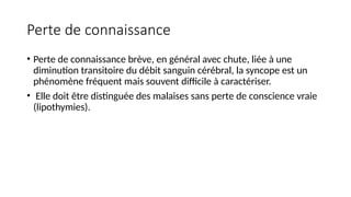 Perte de connaissance
• Perte de connaissance brève, en général avec chute, liée à une
diminution transitoire du débit sanguin cérébral, la syncope est un
phénomène fréquent mais souvent difficile à caractériser.
• Elle doit être distinguée des malaises sans perte de conscience vraie
(lipothymies).
 