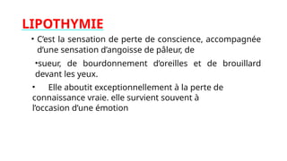 LIPOTHYMIE
• C’est la sensation de perte de conscience, accompagnée
d’une sensation d’angoisse de pâleur, de
•sueur, de bourdonnement d’oreilles et de brouillard
devant les yeux.
• Elle aboutit exceptionnellement à la perte de
connaissance vraie. elle survient souvent à
l’occasion d’une émotion
 
