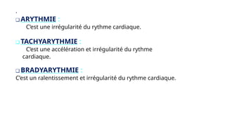 .
❑ ARYTHMIE :
C’est une irrégularité du rythme cardiaque.
❑ TACHYARYTHMIE :
C’est une accélération et irrégularité du rythme
cardiaque.
❑ BRADYARYTHMIE :
C’est un ralentissement et irrégularité du rythme cardiaque.
 