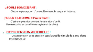 .
❑ POULS BONDISSANT :
C’est une perception d’un soulèvement brusque et intense.
POULS FILIFORME = Pouls filant :
C’est une pulsation donnant la sensation d’un fil.
Il se rencontre en cas d’hémorragie (état de choc).
HYPERTENSION ARTERIELLE :
C’est l’élévation de la pression sous laquelle circule le sang dans
les vaisseaux
 