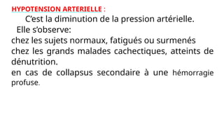 HYPOTENSION ARTERIELLE :
C’est la diminution de la pression artérielle.
Elle s’observe:
* chez les sujets normaux, fatigués ou surmenés
* chez les grands malades cachectiques, atteints de
dénutrition.
* en cas de collapsus secondaire à une hémorragie
profuse.
 