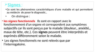 Signes :
•Ce sont les phénomènes caractéristiques d’une maladie et qui permettent
au médecin de poser le diagnostic..
• On distingue :
• les signes fonctionnels : Ils sont en rapport avec le
fonctionnement d’un organe et correspondent aux symptômes.
subjectifs car ils sont perçus par le malade (douleur,, anxiété,,
maux de tête, etc.). Ces signes peuvent être interprétés et
exprimés différemment selon le malade.
• Les signes fonctionnels ne sont relevés que par
l’interrogatoire.
 