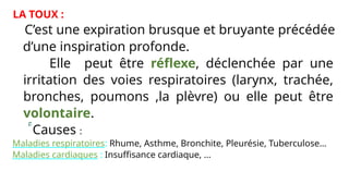 LA TOUX :
C’est une expiration brusque et bruyante précédée
d’une inspiration profonde.
Elle peut être réflexe, déclenchée par une
irritation des voies respiratoires (larynx, trachée,
bronches, poumons ,la plèvre) ou elle peut être
volontaire.
Causes :
* Maladies respiratoires: Rhume, Asthme, Bronchite, Pleurésie, Tuberculose…
* Maladies cardiaques : Insuffisance cardiaque, …
 