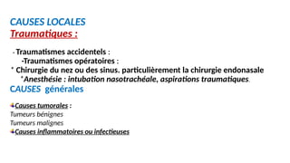 CAUSES LOCALES
Traumatiques :
- Traumatismes accidentels :
-Traumatismes opératoires :
* Chirurgie du nez ou des sinus. particulièrement la chirurgie endonasale
*Anesthésie : intubation nasotrachéale, aspirations traumatiques.
CAUSES générales
Causes tumorales :
Tumeurs bénignes
Tumeurs malignes
Causes inflammatoires ou infectieuses
 