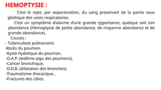 HEMOPTYSIE :
C’est le rejet, par expectoration, du sang provenant de la partie sous
glottique des voies respiratoires.
C’est un symptôme d’alarme d’une grande importance, quelque soit son
abondance (Hémoptysie de petite abondance, de moyenne abondance et de
grande abondance).
Causes :
- Tuberculose pulmonaire.
- Abcès du poumon.
- -Kyste hydatique du poumon.
- -O.A.P. (œdème aigu des poumons).
- -Cancer bronchique.
- -D.D.B. (dilatation des bronches).
- -Traumatisme thoracique,.
- -Fractures des côtes.
 