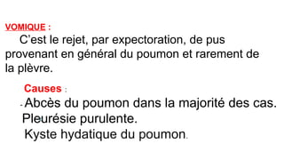 VOMIQUE :
C’est le rejet, par expectoration, de pus
provenant en général du poumon et rarement de
la plèvre.
Causes :
- Abcès du poumon dans la majorité des cas.
*Pleurésie purulente.
Kyste hydatique du poumon.
 
