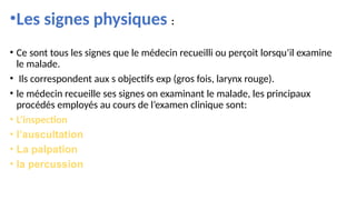•Les signes physiques :
• Ce sont tous les signes que le médecin recueilli ou perçoit lorsqu’il examine
le malade.
• Ils correspondent aux s objectifs exp (gros fois, larynx rouge).
• le médecin recueille ses signes on examinant le malade, les principaux
procédés employés au cours de l’examen clinique sont:
• L’inspection
• l’auscultation
• La palpation
• la percussion
 