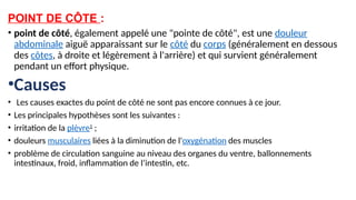 POINT DE CÔTE :
• point de côté, également appelé une "pointe de côté", est une douleur
abdominale aiguë apparaissant sur le côté du corps (généralement en dessous
des côtes, à droite et légèrement à l'arrière) et qui survient généralement
pendant un effort physique.
•Causes
• Les causes exactes du point de côté ne sont pas encore connues à ce jour.
• Les principales hypothèses sont les suivantes :
• irritation de la plèvre1
;
• douleurs musculaires liées à la diminution de l'oxygénation des muscles
• problème de circulation sanguine au niveau des organes du ventre, ballonnements
intestinaux, froid, inflammation de l’intestin, etc.
 