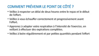 COMMENT PRÉVENIR LE POINT DE CÔTÉ ?
• Veillez à respecter un délai de deux heures entre le repas et le début
de l’effort.
• Veillez à vous échauffer correctement et progressivement avant
l’effort.
• Apprenez à adapter votre respiration à l’intensité de l’exercice, en
veillant à effectuer des expirations complètes.
• Veillez à boire régulièrement et par petites quantités pendant l’effort
 