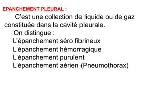 EPANCHEMENT PLEURAL :
C’est une collection de liquide ou de gaz
constituée dans la cavité pleurale.
On distingue :
*L’épanchement séro fibrineux
*L’épanchement hémorragique
*L’épanchement purulent
*L’épanchement aérien (Pneumothorax)
 