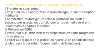 SOINS INFIRMIERS EN CAS DE COLIQUE NEPHRETIQUE
 Prendre les constantes
 Poser une voie d'abord, faire le bilan biologique (sur prescription
médicale)
 Administrer les antalgiques selon le protocole médicale ;
souvent une association d'antalgique, antispasmodique et anti-
inflammatoire ; parfois morphine
 Prélever un ECBU
 Prévoir un ASP (abdomen sans préparation) voir une urographie
intra-veineuse
 Veiller aux respect de la restriction hydrique en période de crise
douloureuse (pour éviter l'augmentation de la douleur).
 