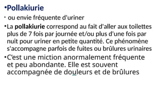 •Pollakiurie
• ou envie fréquente d'uriner
•La pollakiurie correspond au fait d'aller aux toilettes
plus de 7 fois par journée et/ou plus d'une fois par
nuit pour uriner en petite quantité. Ce phénomène
s'accompagne parfois de fuites ou brûlures urinaires
•C’est une miction anormalement fréquente
et peu abondante. Elle est souvent
accompagnée de douleurs et de brûlures
 