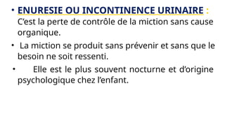 • ENURESIE OU INCONTINENCE URINAIRE :
C’est la perte de contrôle de la miction sans cause
organique.
• La miction se produit sans prévenir et sans que le
besoin ne soit ressenti.
• Elle est le plus souvent nocturne et d’origine
psychologique chez l’enfant.
 