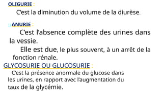 OLIGURIE :
C’est la diminution du volume de la diurèse.
❑ ANURIE :
C’est l’absence complète des urines dans
la vessie.
Elle est due, le plus souvent, à un arrêt de la
fonction rénale.
GLYCOSURIE OU GLUCOSURIE :
C’est la présence anormale du glucose dans
les urines, en rapport avec l’augmentation du
taux de la glycémie.
 