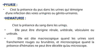 •PYURIE :
• C’est la présence du pus dans les urines qui témoigne
d’une infection des voies urinaires ou génito-urinaires.
•HEMATURIE :
• C’est la présence du sang dans les urines.
• Elle peut être d’origine rénale, urétérale, vésiculaire ou
urétrale.
• Elle est dite macroscopique quand les urines sont
franchement rouges ou brunâtres, et microscopique quand la
présence d’hématies ne peut être décelée qu’au microscope.
 