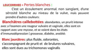 LEUCORRHEE = Pertes blanches :
C’est un écoulement anormal, non sanglant, d’une
sérosité blanche au niveau de la vulve, mais peuvent
prendre d’autres couleurs:
Blanchâtres caillebottées: abondantes, un prurit intense
avec a l’examen une rougeur vulvaire et vaginale, elles sont en
rapport avec une mycose, et se voient dans les états
d’immunodépression ( grossesse, diabète, anxiété)
Blanc jaunâtres: plus fluide, odorantes,
s’accompagnant de prurit et de brulures vulvaires,
elles sont dues au trichomonas vaginalis.
 