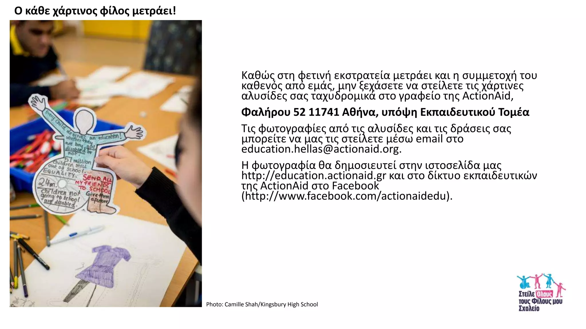 Κακϊσ ςτθ φετινι εκςτρατεία μετράει και θ ςυμμετοχι του
κακενόσ από εμάσ, μθν ξεχάςετε να ςτείλετε τισ χάρτινεσ
αλυςίδεσ ςασ ταχυδρομικά ςτο γραφείο τθσ ActionAid,
Φαλιρου 52 11741 Ακινα, υπόψθ Εκπαιδευτικοφ Τομζα
Τισ φωτογραφίεσ από τισ αλυςίδεσ και τισ δράςεισ ςασ
μπορείτε να μασ τισ ςτείλετε μζςω email ςτο
education.hellas@actionaid.org.
Θ φωτογραφία κα δθμοςιευτεί ςτθν ιςτοςελίδα μασ
http://education.actionaid.gr και ςτο δίκτυο εκπαιδευτικϊν
τθσ ActionAid ςτο Facebook
(http://www.facebook.com/actionaidedu).
Ο κάκε χάρτινοσ φίλοσ μετράει!
Photo: Camille Shah/Kingsbury High School
 