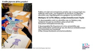 Κακϊσ ςτθ φετινι εκςτρατεία μετράει και θ ςυμμετοχι του
κακενόσ από εμάσ, μθν ξεχάςετε να ςτείλετε τισ χάρτινεσ
αλυςίδεσ ςασ ταχυδρομικά ςτο γραφείο τθσ ActionAid,
Φαλιρου 52 11741 Ακινα, υπόψθ Εκπαιδευτικοφ Τομζα
Τισ φωτογραφίεσ από τισ αλυςίδεσ και τισ δράςεισ ςασ
μπορείτε να μασ τισ ςτείλετε μζςω email ςτο
education.hellas@actionaid.org.
Θ φωτογραφία κα δθμοςιευτεί ςτθν ιςτοςελίδα μασ
http://education.actionaid.gr και ςτο δίκτυο εκπαιδευτικϊν
τθσ ActionAid ςτο Facebook
(http://www.facebook.com/actionaidedu).
Ο κάκε χάρτινοσ φίλοσ μετράει!
Photo: Camille Shah/Kingsbury High School
 