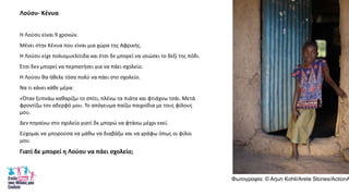 Λοφςυ- Κζνυα
Θ Λοφςυ είναι 9 χρονϊν.
Μζνει ςτθν Κζνυα που είναι μια χϊρα τθσ Αφρικισ.
Θ Λοφςυ είχε πολιομυελίτιδα και ζτςι δε μπορεί να ιςιϊςει το δεξί τθσ πόδι.
Ζτςι δεν μπορεί να περπατιςει για να πάει ςχολείο.
Θ Λοφςυ κα ικελε τόςο πολφ να πάει ςτο ςχολείο.
Να τι κάνει κάκε μζρα:
«Όταν ξυπνάω κακαρίηω το ςπίτι, πλζνω τα πιάτα και φτιάχνω τςάι. Μετά
φροντίηω τον αδερφό μου. Το απόγευμα παίηω παιχνίδια με τουσ φίλουσ
μου.
Δεν πθγαίνω ςτο ςχολείο γιατί δε μπορϊ να φτάςω μζχρι εκεί.
Εφχομαι να μποροφςα να μάκω να διαβάηω και να γράφω όπωσ οι φίλοι
μου.
Γιατί δε μπορεί θ Λοφςυ να πάει ςχολείο;
Φωηογραθία: © Arjun Kohli/Arete Stories/ActionA
 