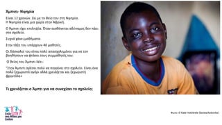 Άμπντι- Νιγθρία
Είναι 12 χρονϊν. Ηει με το κείο του ςτθ Νιγθρία.
Θ Νιγθρία είναι μια χϊρα ςτθν Αφρικι.
Ο Άμπντι ζχει επιλθψία. Όταν αιςκάνεται αδφναμοσ δεν πάει
ςτο ςχολείο.
Συχνά χάνει μακιματα.
Στθν τάξθ του υπάρχουν 40 μακθτζσ.
Οι δάςκαλοί του είναι πολφ απαςχολθμζνοι για να τον
βοθκιςουν να φτάςει τουσ ςυμμακθτζσ του.
Ο κείοσ του Άμπντι λζει:
“Στον Άμπντι αρζςει πολφ να πθγαίνει ςτο ςχολείο. Είναι ζνα
πολφ ξεχωριςτό αγόρι αλλά χρειάηεται και ξεχωριςτι
φροντίδα»
Τι χρειάηεται ο Άμπτι για να ςυνεχίςει το ςχολείο;
Φωηο: © Kate Holt/Arete Stories/ActionAid
 