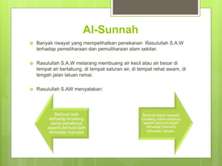 Al-Sunnah
 Banyak riwayat yang mempelihatkan penekanan Rasulullah S.A.W
terhadap pemeliharaan dan pemuliharaan alam sekitar.
 Rasulullah S.A.W melarang membuang air kecil atau air besar di
tempat air bertakung, di tempat saluran air, di tempat rehat awam, di
tengah jalan laluan ramai.
 Rasulullah S.AW menyatakan:
Berbuat baik
terhadap binatang
sama pahalanya
seperti berbuat baik
terhadap manusia
Berbuat kejam kepada
binatang sama dosanya
seperti berbuat kejam
terhadap manusia
terhadap haiwan.
 