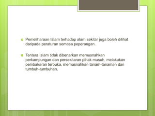 Pemeliharaan Islam terhadap alam sekitar juga boleh dilihat
daripada peraturan semasa peperangan.
 Tentera Islam tidak dibenarkan memusnahkan
perkampungan dan persekitaran pihak musuh, melakukan
pembakaran terbuka, memusnahkan tanam-tanaman dan
tumbuh-tumbuhan.
 