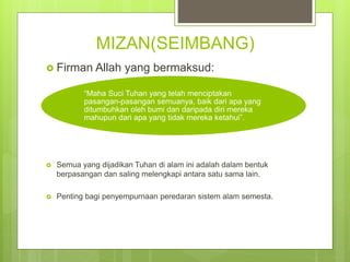 MIZAN(SEIMBANG)
 Firman Allah yang bermaksud:
 Semua yang dijadikan Tuhan di alam ini adalah dalam bentuk
berpasangan dan saling melengkapi antara satu sama lain.
 Penting bagi penyempurnaan peredaran sistem alam semesta.
“Maha Suci Tuhan yang telah menciptakan
pasangan-pasangan semuanya, baik dari apa yang
ditumbuhkan oleh bumi dan daripada diri mereka
mahupun dari apa yang tidak mereka ketahui”.
 