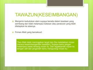 TAWAZUN(KESEIMBANGAN)
 Menjamin kedudukan alam supaya berada dalam keadaan yang
seimbang dan tidak melampaui batasan atau peraturan yang telah
ditetapkan ke atasnya.
 Firman Allah yang bemaksud:
“Dan Allah telah meninggikan langit dan Dia meletakkan mizan
(neraca keseimbangandan keadilan). Supaya kamu jangan
melampaui batas tentang mizan itu. Dan tegakkanlah mizan itu
dengan adil dan janganlah kamu mengurangi mizan itu.”
 