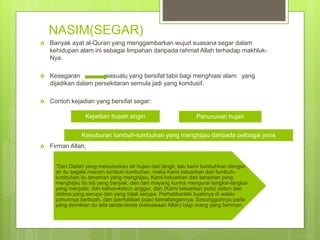 NASIM(SEGAR)
 Banyak ayat al-Quran yang menggambarkan wujud suasana segar dalam
kehidupan alam ini sebagai limpahan daripada rahmat Allah terhadap makhluk-
Nya.
 Kesegaran sesuatu yang bersifat tabii bagi menghiasi alam yang
dijadikan dalam persekitaran semula jadi yang kondusif.
 Contoh kejadian yang bersifat segar:
 Firman Allah,
Kejadian tiupan angin Penurunan hujan
Kesuburan tumbuh-tumbuhan yang menghijau daripada pelbagai jenis
“Dan Dialah yang menurunkan air hujan dari langit, lalu kami tumbuhkan dengan
air itu segala macam tumbuh-tumbuhan, maka Kami keluarkan dari tumbuh-
tumbuhan itu tanaman yang menghijau, Kami keluarkan dari tanaman yang
menghijau itu biji yang banyak; dan dari mayang kurma mengurai tangkai-tangkai
yang menjulai, dan kebun-kebun anggur, dan (Kami keluarkan pula) zaitun dan
delima yang serupa dan yang tidak serupa. Perhatikanlah buahnya di waktu
pohonnya berbuah, dan (perhatikan pula) kematangannya. Sesungguhnya pada
yang demikian itu ada tanda-tanda (kekuasaan Allah) bagi orang yang beriman.
 