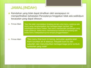 JAMAL(INDAH)
 Keindahan yang tidak dapat dinafikan oleh sesiapapun ini
memperlihatkan kehebatan Penciptanya hinggakan tidak ada sedikitpun
kecacatan yang dapat dikesan.
 Firman Allah:
 Firman Allah:
“Dan Dia telah menciptakan binatang ternak untuk kamu; padanya ada
(bulu) yang menghangatkan dan berbagai-bagai manfaat, dan
sebahagiannya kamu makan. Dan kamu memperoleh pandangan yang
indah padanya, ketika kamu membawanya kembali ke kandang dan
ketika kamu melepaskannya ke tempat penggembalaan.”
“Dan kamu lihat bumi ini kering, kemudian apabila telah
Kami turunkan air di atasnya, hiduplah bumi itu dan
suburlah; dan menumbuhkan berbagai-bagai jenis tumbuh-
tumbuhan yang indah”
 