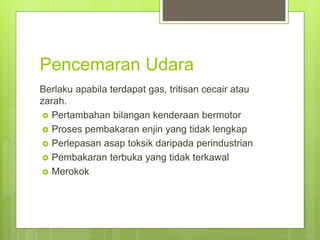 Pencemaran Udara
Berlaku apabila terdapat gas, tritisan cecair atau
zarah.
 Pertambahan bilangan kenderaan bermotor
 Proses pembakaran enjin yang tidak lengkap
 Perlepasan asap toksik daripada perindustrian
 Pembakaran terbuka yang tidak terkawal
 Merokok
 
