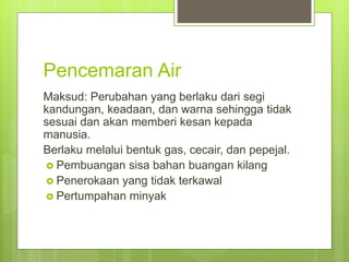 Pencemaran Air
Maksud: Perubahan yang berlaku dari segi
kandungan, keadaan, dan warna sehingga tidak
sesuai dan akan memberi kesan kepada
manusia.
Berlaku melalui bentuk gas, cecair, dan pepejal.
 Pembuangan sisa bahan buangan kilang
 Penerokaan yang tidak terkawal
 Pertumpahan minyak
 