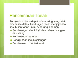 Pencemaran Tanah
Berlaku apabila terdapat bahan asing yang tidak
diperlukan dalam kandungan tanah menjejaskan
kesuburan tanah untuk sebarang tanaman.
 Pembuangan sisa toksik dan bahan buangan
dari kilang.
 Pembuangan sampah
 Penggunaan racun serangga
 Pembalakan tidak terkawal
 