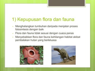 1) Kepupusan flora dan fauna
• Menghalangkan tumbuhan daripada menjalan proses
fotosintesis dengan baik
• Flora dan fauna tidak sesuai dengan cuaca panas
• Menyebabkan flora dan fauna kehilangan habitat akibat
pembalakan hutan yang berleluasa
 