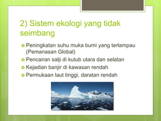 2) Sistem ekologi yang tidak
seimbang
 Peningkatan suhu muka bumi yang terlampau
(Pemanasan Global)
 Pencairan salji di kutub utara dan selatan
 Kejadian banjir di kawasan rendah
 Permukaan laut tinggi, daratan rendah
 