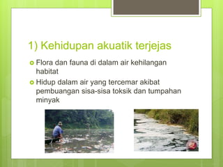 1) Kehidupan akuatik terjejas
 Flora dan fauna di dalam air kehilangan
habitat
 Hidup dalam air yang tercemar akibat
pembuangan sisa-sisa toksik dan tumpahan
minyak
 