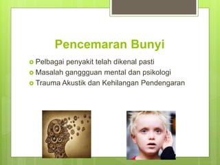 Pencemaran Bunyi
 Pelbagai penyakit telah dikenal pasti
 Masalah ganggguan mental dan psikologi
 Trauma Akustik dan Kehilangan Pendengaran
 