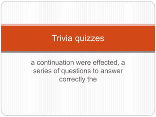 a continuation were effected, a
series of questions to answer
correctly the
Trivia quizzes
 