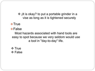  ¡It is okay? to put a portable grinder in a
vise as long as it is tightened securely
True
False
Most hazards associated with hand tools are
easy to spot because we very seldom would use
a tool in "day-to-day" life.
 True
 False
 