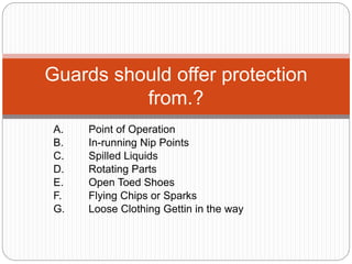 A. Point of Operation
B. In-running Nip Points
C. Spilled Liquids
D. Rotating Parts
E. Open Toed Shoes
F. Flying Chips or Sparks
G. Loose Clothing Gettin in the way
Guards should offer protection
from.?
 