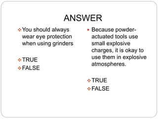 ANSWER
You should always
wear eye protection
when using grinders
TRUE
FALSE
 Because powder-
actuated tools use
small explosive
charges, it is okay to
use them in explosive
atmospheres.
TRUE
FALSE
 