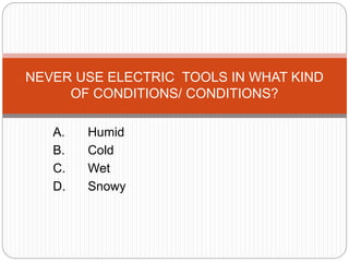 A. Humid
B. Cold
C. Wet
D. Snowy
NEVER USE ELECTRIC TOOLS IN WHAT KIND
OF CONDITIONS/ CONDITIONS?
 