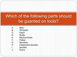 A. Belts
B. Off Switch
C. Gears
D. Shafts
E. Electical Outlet
F. Pulleys
G. Sprockets
H. Independant Spindles
I. Spindles
J. Drums
Which of the following parts should
be guarded on tools?
 