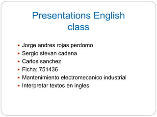 Presentations English
class
 Jorge andres rojas perdomo
 Sergio stevan cadena
 Carlos sanchez
 Ficha: 751436
 Mantenimiento electromecanico industrial
 Interpretar textos en ingles
 