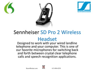 Sennheiser SD Pro 2 Wireless 
Headset 
Designed to work with your wired landline 
telephone and your computer. This is one of 
our favorite microphones for switching back 
and forth between crystal clear telephone 
calls and speech recognition applications. 
KnowBrainer.com 615-884-4558 
 