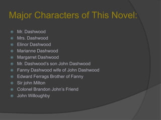 Major Characters of This Novel:
 Mr. Dashwood
 Mrs. Dashwood
 Elinor Dashwood
 Marianne Dashwood
 Margarret Dashwood
 Mr. Dashwood’s son John Dashwood
 Fanny Dashwood wife of John Dashwood
 Edward Ferrags Brother of Fanny
 Sir john Milton
 Colonel Brandon John’s Friend
 John Willoughby
 