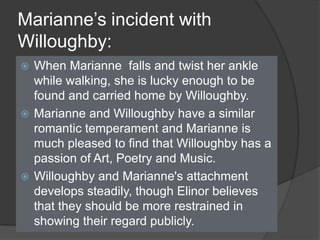 Marianne’s incident with
Willoughby:
 When Marianne falls and twist her ankle
while walking, she is lucky enough to be
found and carried home by Willoughby.
 Marianne and Willoughby have a similar
romantic temperament and Marianne is
much pleased to find that Willoughby has a
passion of Art, Poetry and Music.
 Willoughby and Marianne's attachment
develops steadily, though Elinor believes
that they should be more restrained in
showing their regard publicly.
 