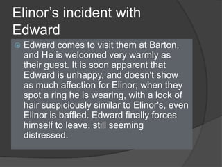 Elinor’s incident with
Edward
 Edward comes to visit them at Barton,
and He is welcomed very warmly as
their guest. It is soon apparent that
Edward is unhappy, and doesn't show
as much affection for Elinor; when they
spot a ring he is wearing, with a lock of
hair suspiciously similar to Elinor's, even
Elinor is baffled. Edward finally forces
himself to leave, still seeming
distressed.
 