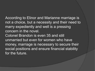 According to Elinor and Marianne marriage is
not a choice, but a necessity and their need to
marry expediently and well is a pressing
concern in the novel.
Colonel Brandon is even 35 and still
unmarried but even for women who have
money, marriage is necessary to secure their
social positions and ensure financial stability
for the future.
 